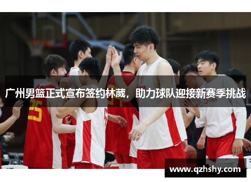 广州男篮正式宣布签约林葳，助力球队迎接新赛季挑战